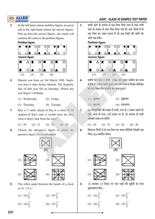 ASAT : CLASS-XI SAMPLE TEST PAPER
5. In the left hand column problem figures are given
and in the right hand column the answer figures.
Pick up from the answer figures, one which will
continue the series to the problem figures.
Problem figure
Answer figure
(1) (2) (3) (4)
5. बाय ओर के त भ म िच िदया गया है तथा दाय
ओर के त भ म उ र िच िदया गया है। उ र िच ा म से
एक िच का चयन करना है जो िच ा क ेणी को
जारी रख सके ।
Problem figure
Answer figure
(1) (2) (3) (4)
6. Manish was born on 3rd March 1980. Sanjiv
was born 4 days before Manish. The Republic
Day of that year fell on Saturday. Which day
was Sanjiv’s birthday:
(1) Wednesday (2) Friday
(3) Thursday (4) Tuesday
6. मनीष का ज म 3 माच 1980 को हआ। संजीव का ज म
मनीष से 4 िदन पहले हआ। इस वष गणत िदवस शिनवार
को था। िकस िदन संजीव का ज म हआ?
(1) बुधवार (2) शु वार
(3) गु वार (4) मंगलवार
7. Raji is 5 ranks ahead of Raj in a class of 46
students.If Raj's rank is twelth from the last,
what is Raji's rank from the start?
(1) 29 (2) 31 (3) 28 (4) 30
7. 46 िव ािथय क क ा म राजी, राज से 5 थान पहले है।
यिद अ त से राज 12व थान पर है, तो ार भ से राजी
कौनसी थान पर होगी?
(1) 29 (2) 31 (3) 28 (4) 30
8. Choose the alternative figure in which the
question figure (X) is embedded.
(1) (2)
(3) (4)
8. िवक प िच ा म से उस िच का चयन क िजये िजसम
िच (X) थािपत होगा।
(1) (2)
(3) (4)
9. The reflex angle between the hands of a clock
at 10 : 25 is :
(1) 162 (2) 187
(3) 192 (4) 197
9. 10 बजकर 25 िमनट पर एक घड़ी क सुईय के म य
वृह कोण होगा :
(1) 162 (2) 187
(3) 192 (4) 197
1
2
∘
1
2
∘
1
2
∘
1
2
∘
1
2
∘
1
2
∘
1
2
∘
1
2
∘
2/31
A
L
L
E
N
 