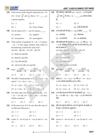 ASAT : CLASS-XI SAMPLE TEST PAPER
129. If the zeroes of the rational expression (ax + b)
(3x + 2) are , then a + b = ______(a
is prime number).
(1) –1 (2) 0
(3) 1 (4) None of these
129. यिद तकसंगत अिभ यि (ax + b) (3x + 2) के शू यांक
तथा ह, तब a + b = ______(a अभा य सं या
है).
(1) –1 (2) 0
(3) 1 (4) इनम से कोई नह
130. For all values of θ, 1 + cos θ is always______
(1) positive (2) negative
(3) non-positive (4) non-negative
130. θ के सभी मान के िलए, 1 + cos θ हमेशा ______ है-
(1) धना मक (2) ऋणा मक
(3) अ-धना मक (4) अ–ऋणाा मक
131. If the system of equations 4x + py = 21 and px
– 2y = 15 has unique solution, then which of
the following could be the value of p?
(A) 103 (B) 105 (C) 192 (D) 197
(1) Both (A) and (B)
(2) Both (C) and (D)
(3) (A), (B) and (D)
(4) All of (A), (B), (C) and (D)
131. यिद समीकरण क णाली 4x + py = 21 और px – 2y
= 15 के अि तीय हल है, तब िदए गए म से कौन-सा p का
मान हो सकता है ?
(A) 103 (B) 105 (C) 192 (D) 197
(1) (A) व (B) दाेन
(2) (C) व (D) दाेन
(3) (A), (B) व (D)
(4) सभी (A), (B), (C) व (D)
132. Find :
(1) 0 (2) 1 (3) 2 (4) – 1
132. ात क जए :
(1) 0 (2) 1 (3) 2 (4) – 1
133. The HCF of polynomials (x – 2x + 1) (x + 4)
and (x + 3x – 4) (x + 1) is _____.
(1) (x + 4) (x – 1) (2) (x +1) (x + 4)
(3) (x + 1) (x – 4) (4) (x – 1) (x + 4)
133. बहपद (x – 2x + 1) (x + 4) और (x + 3x – 4) (x +
1) का उ चतम समावतक (HCF) होगा -
(1) (x + 4) (x – 1) (2) (x +1) (x + 4)
(3) (x + 1) (x – 4) (4) (x – 1) (x + 4)
134. For what value of k do the equations 3(k – 1) x
+ 4y = 24 and 15x + 20y = 8(k + 13) have
infinite solutions?
(1) 1 (2) 4 (3) 3 (4) 2
134. k के कौन-से मान के िलए दी गई समीकरण 3(k – 1) x +
4y = 24 और 15x + 20y = 8(k + 13) के अन त हल
ह गे।
(1) 1 (2) 4 (3) 3 (4) 2
135. If 9th term of an A.P. be zero then the ratio of
its 29th and 19th term is
(1) 1 : 2 (2) 2 : 1
(3) 1 : 3 (4) 3 : 1
135. यिद एक समा तर ेणी का 9 वां पद शू य है, तब इसके 29
व तथा 19 व पद का अनुपात है -
(1) 1 : 2 (2) 2 : 1
(3) 1 : 3 (4) 3 : 1
136. (cosec A – sin A) (sec A – cos A) (tan A + cot
A) =
(1) –1 (2) 2 (3) 0 (4) 1
136. (cosec A – sin A) (sec A – cos A) (tan A + cot
A) =
(1) –1 (2) 2 (3) 0 (4) 1
and
−2
3
1
2
−2
3
1
2
+
cos θ
sin( − θ)
90∘
sin θ
cos ( − θ)
90∘
+
cos θ
sin( − θ)
90∘
sin θ
cos ( − θ)
90∘
2
2
2
2 2
2
29/31
A
L
L
E
N
 
