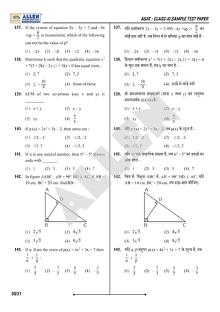 ASAT : CLASS-XI SAMPLE TEST PAPER
137. If the system of equation 2x – 3y = 3 and –4x
+qy = is inconsistent, which of the following
can not be the value of p?
(1) –24 (2) –18 (3) –12 (4) –36
137. यिद समीकरण 2x – 3y = 3 तथा –4x +qy = का
कोई हल नह है, तब िन न म से कौनसा p का मान नह है -
(1) –24 (2) –18 (3) –12 (4) –36
138. Determine k such that the quadratic equation x
+ 7(3 + 2k) – 2x (1 + 3k) = 0 has equal roots :
(1) 2, 7 (2) 7, 5
(3) 2, (4) None of these
138. ि घात समीकरण x + 7(3 + 2k) – 2x (1 + 3k) = 0
के मूल एक समान ह, तब k का मान है -
(1) 2, 7 (2) 7, 5
(3) 2, (4) इनम से कोई नह
139. LCM of two co-primes (say x and y) is
_________
(1) x + y (2) x – y
(3) xy (4)
139. दो सहअभा य सं याओं (माना x तथा y) का लघु म
समापवतक (LCM) है-
(1) x + y (2) x – y
(3) xy (4)
140. If p (x) = 2x + 3x – 2, then zeros are :
(1) 1/2, –2 (2) –1/2, –2
(3) 1/2, 2 (4) –1/2, 2
140. यिद p (x) = 2x + 3x – 2, तब p(x) के शू य ह -
(1) 1/2, –2 (2) –1/2, –2
(3) 1/2, 2 (4) –1/2, 2
141. If n is any natural number, then 6 – 5 always
ends with _______.
(1) 1 (2) 3 (3) 5 (4) 7
141. यिद 'n' एक ाकृितक सं या है, तब 6 – 5 का इकाई का
अंक होगा -
(1) 1 (2) 3 (3) 5 (4) 7
142. In figure ΔABC , ∠B = 90° BD ⊥ AC, if AB =
10 cm. BC = 20 cm. find BD :
(1) (2)
(3) (4)
142. िच म, ि भुज ABC म, ∠B = 90° BD ⊥ AC, यिद
AB = 10 cm. BC = 20 cm. तब BD ात क िजए-
(1) (2)
(3) (4)
143. If α, β are the zeros of p(x) = 4x + 3x + 7 then
:
(1) (2) – (3) (4)
143. यिद α, β बहपद p(x) = 4x + 3x + 7 के शू य है, तब
:
(1) (2) – (3) (4)
p
2
p
2
2
−
10
9
2
−
10
9
x
y
x
y
2 2
n n n n
2 5
–
√ 4 5
–
√
3 5
–
√ 8 5
–
√
2 5
–
√ 4 5
–
√
3 5
–
√ 8 5
–
√
2
+
1
α
1
β
7
3
7
3
3
7
−
3
7
2
+
1
α
1
β
7
3
7
3
3
7
−
3
7
30/31
A
L
L
E
N
 