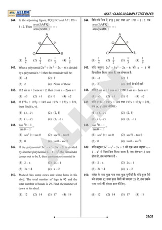ASAT : CLASS-XI SAMPLE TEST PAPER
144. In the adjoining figure, PQ || BC and AP : PB =
1 : 2. Then :
(1) (2) (3) (4)
144. िदये गये िच म, PQ || BC तथा AP : PB = 1 : 2. तब
:
(1) (2) (3) (4)
145. Whenapolynomial isdivided
byapolynomialx+1thentheremainderwillbe:
(1) –1 (2) 1
(3) 2 (4) None of these
145. यिद बहपद को x + 1 से
िवभािजत िकया जाता है, तब शेषफल है-
(1) –1 (2) 1
(3) 2 (4) इनम से कोई नह
146. If 2 sin α + 3 cos α = 2, then 3 sin α – 2cos α =
(1) ±3 (2) ±1 (3) 0 (4) ±2
146. यिद 2 sin α + 3 cos α = 2,तब 3 sin α – 2cos α =
(1) ±3 (2) ±1 (3) 0 (4) ±2
147. If 173x + 197y = 149 and 197x + 173y = 221,
then find (x, y).
(1) (3, –2) (2) (2, 1)
(3) (1, –2) (4) (2, –1)
147. यिद 173x + 197y = 149 तथा 197x + 173y = 221,
तब (x, y) ात क िजए -
(1) (3, –2) (2) (2, 1)
(3) (1, –2) (4) (2, –1)
148.
=
(1) sec θ + tan θ (2) sec θ – tan θ
(3) 0 (4) tanθ – sec θ
148.
=
(1) sec θ + tan θ (2) sec θ – tan θ
(3) 0 (4) tanθ – sec θ
149. If the polynomial 3x – x – 3x + 5 is divided
by another polynomial x – 1 – x , the remainder
comes out to be 3, then quotient polynomial is
(1) 2 – x (2) 2x – 1
(3) 3x + 4 (4) x – 2
149. यिद बहपद 3x – x – 3x + 5 को एक अ य बहपद x –
1 – x से िवभािजत िकया जाता है, तब शेषफल 3 ा
होता है, तब भागफल है -
(1) 2 – x (2) 2x – 1
(3) 3x + 4 (4) x – 2
150. Mahesh has some cows and some hens in his
shed. The total number of legs is 92 and the
total number of heads is 29. Find the number of
cows in his shed.
(1) 12 (2) 14 (3) 17 (4) 19
150. महेश के पास कुछ गाय तथा कुछ मुग याँ ह। यिद कुल पैर
क सं या 92 तथा कुल िसर क सं या 29 है, तब उसके
पास गाय क सं या ात क िजए-
(1) 12 (2) 14 (3) 17 (4) 19
=
area(ΔAPQ)
area(ΔABC)
1
4
1
2
1
3
1
9
=
area(ΔAPQ)
area(ΔABC)
1
4
1
2
1
3
1
9
2 + 5 − 2x − 6
x3
x2
2 + 5 − 2x − 6
x3
x2
θ − 1
tan 3
tan θ − 1
2 2
2
θ − 1
tan 3
tan θ − 1
2 2
2
2 3
2
2 3
2
31/31
A
L
L
E
N
 