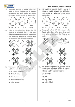 ASAT : CLASS-XI SAMPLE TEST PAPER
10. If the same functions are applied to reach the
results in each of the three sets of numbers
given below, then which number will replace
the question mark in the third set of numbers?
(1) 24 (2) 30 (3) 36 (4) 40
10. यिद नीचे िदऐ गए सं याओं के तीन सेट म से येक म
प रणाम तक पहंचने के िलए समान फलन आरोिपत िकए
जाते है, तो तीसरे सेट म कौनसी सं या िच ह के थान
पर यु होगी ?
(1) 24 (2) 30 (3) 36 (4) 40
11. There is some relationship between the two
figure on the left of the sign (: :). The same
relationship exists between the two figure on the
right of the sign, of which one is missing. Find
the missing one from the given 4 alternatives.
(1) (2)
(3) (4)
11. िच ह (: :) के बाय ओर दो िच ा के म य कुछ संबंध है।
िच ह (: :) के दाय ओर दो िच ा के म य भी वही समान
संबंध है। िदये गये चार िवक प म से िवलु िच को
छांिटये?
(1) (2)
(3) (4)
12. Pointing to a lady, man said. “The son of her
only brother is the brother of my wife.” How is
the lady related to the man ?
(1) Mother’s sister
(2) Grandmother
(3) Sister of father-in-law
(4) None of these
12. एक मिहला क ओर इंिगत करते हए, एक आदमी कहता है
‘‘उसके एकमा भाई का पु , मेरी प नी का भाई है।’’
मिहला का आदमी के साथ या स ब ध होगा?
(1) माँ क बहन
(2) दादी
(3) ससुर क बहन
(4) इनम से कोई नह ।
3/31
A
L
L
E
N
 