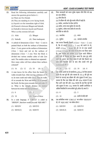 ASAT : CLASS-XI SAMPLE TEST PAPER
13. Read the following information carefully and
answer the question given below it :
(a) There are five friends
(b) They are standing in a row facing South.
(c) Jayesh is to the immediate right of Alok.
(d) Pramod is between Bhagat and Subodh.
(e) Subodh is between Jayesh and Pramod.
Who is at the extreme left end :
(1) Alok (2) Bhagat
(3) Subodh (4) Data inadequate
13. िन न जानकारी को यान पूवक पढ़कर नीचे िदये गये
का उ र दीिजये :
(a) पाँच िम है।
(b) वे दि ण क ओर मुँह करके पंि म खड़े है।
(c) जयेश, आलोक के ठीक दाय है।
(d) मोद, भगत तथा सुबोध के म य है।
(e) सुबोध, जयेश तथा मोद के म य है।
बाय िसरे पर कौन है?
(1) आलोक (2) भगत
(3) सुबोध (4) आकडे़ अपया
14. A cuboid of dimensions (12cm × 8cm × 2 cm) is
painted black on both the surfaces of dimensions
(8cm × 2 cm), green on the surfaces of dimensions
(12cm × 8cm) and red on the surfaces of
dimensions (12cm × 2 cm). Now the block is
divided into various smaller cubes of side 2cm
each. The smaller cubes so obtained are separated.
How many cubes will have atleast three surfaces
coloured?
(1) 16 (2) 12 (3) 10 (4) 8
14. एक घनाभ िजसक िवमाऐं (12cm × 8cm × 2 cm)
है, िक दो सतह (8cm × 2 cm) को काले रंग से,
सतह (12cm × 8cm) को हरे रंग से तथा सतह
(12cm × 2 cm) को लाल रंग से पे ट कर िदया जाता
है। अब लाॅक को येक 2cm भुजा वाले िविभ न
छोटे घन म िवभ कर िदया जाता है। ा हए छोटे
घन को अलग कर िदया जाता है हम ऐसे िकतने घन
ा ह ग िजनक कम से कम तीन सतह रंगी हई
(coloured) हो ?
(1) 16 (2) 12 (3) 10 (4) 8
15. A man leaves for his office from the house. He
walks towards East. After moving a distance of 30
m, he turns south and walks 20 m. Then he walks
45 m towards the West and further 10 m towards
the North. He then turns towards East and waks 15
m. What is the straight distance (in metres)
between his initial and final positions?
(1) 0 (2) 5
(3) 10 (4) None of these
15. एक यि अपने घर से कायालय (office) के िलए थान
करता है। वह पूव क ओर चलता है। 30 m क दूरी तय
करने के प'pkत् वह दि ण क ओर मुड़ता है तथा 20m
चलता है। िफर वह पि म क ओर 45m चलता है तथा
िफर आगे उ र क ओर 10m चलता है। वह िफर पूव क
ओर मुड़ता है तथा 15m चलता है। उसक ारि भक व
अंितम ि थितय के म य सीधी दूरी (मीटर म) या है ?
(1) 0 (2) 5
(3) 10 (4) इनम से कोई नह
16. In a code language, if ‘CIRCLE’ is coded as
‘XRIXOV’,thenhowwouldyoucode‘SQUARE’?
(1) HJFZIV (2) HJFZVI
(3) HJFZLX (4) HZIFJV
16. एक सांके ितक भाषा ‘CIRCLE’ का संके त ‘XRIXOV’
हो, तो ‘SQUARE’ का संके त होगा?
(1) HJFZIV (2) HJFZVI
(3) HJFZLX (4) HZIFJV
4/31
A
L
L
E
N
 