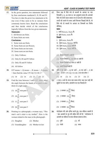 ASAT : CLASS-XI SAMPLE TEST PAPER
17. In the given question, two statements followed
by four conclusions numbered I, II, III and IV.
You have to take the given two statements to be
true even if they seem to be at variance from
commonly known facts. Read the conclusions
and then decide which of the conclusions
logically follows from the two given statements.
Statements :
I. All flowers are fruits.
II. Some fruits are roots
Conclusions :
I. Some roots are fruits.
II. Some fruits are not flowers.
III. Some fruits are not roots.
IV. Some roots are not fruits.
(1) Only I follows
(2) Only II, III and IV follow
(3) Only III and IV follow
(4) All follow
17. िन न म िदये गये दो कथन के आधार पर चार
िन कष I, II, III तथा IV का अनुसरण करना है। आपको
िदये गये दोन कथन समान प से स य है। यिद सामा यतः
त य को जानने के साथ उनम िभ नता िदखाई देती है, तो
िदये गये दो कथन के आधार पर िन कष का िनणय
क िजए।
कथन :
I. सभी flowers, fruits ह।
II. कुछ fruits, roots ह।
िन कष :
I. कुछ roots, fruits ह।
II. कुछ fruits, flowers नह है।
III. कुछ fruits, roots नह ह।
IV. कुछ roots, fruits नह ह।
(1) के वल िन कष I सही है
(2) के वल िन कष II, III तथा IV सही है
(3) के वल िन कष III तथा IV सही है
(4) सभी िन कष सही है
18. If P means ×, Q means –, R means ÷, S means
+ then find the value 5 P 4 Q 3 S 8 R 2 ?
(1) 18 (2) 16 (3) 23 (4) 21
18. यिद P का अथ ×, Q का अथ –, R का अथ ÷, S का
अथ + हो तो 5 P 4 Q 3 S 8 R 2 का मान होगा ?
(1) 18 (2) 16 (3) 23 (4) 21
19. Find the time between 3 and 4 O’ clock when
the angle between the hands of a watch is one-
third of a right angle.
(1) min past 3
(2) min past 3
(3) min past 3
(4) min past 3
19. 3 तथा 4 बजे के म य या समय होगा जब एक घड़ी क
सूईय के म य कोण, समकोण का एक ितहाई हो?
(1) 3 बजकर िमनट
(2) 3 बजकर िमनट
(3) 3 बजकर िमनट
(4) 3 बजकर िमनट
20. Pointing to a photograph, a woman says, “This
man’s son’s sister is my mother”. How is the
woman related to the man in the photograph :
(1) Daughter (2) Mother
(3) Granddaughter (4) Mother-in-law
20. फोटो ाफ क ओर इंिगत करते हए, एक मिहला कहती है
‘‘इस आदमी के पु क बिहन मेरी माँ है।’’ फोटो ाफ म
आदमी का मिहला के साथ कौनसा स ब ध होगा:
(1) पु ी (2) माँ
(3) पोती (4) सास
10
10
11
10
9
11
11
9
11
20
10
11
10
10
11
10
9
11
11
9
11
20
10
11
5/31
A
L
L
E
N
 