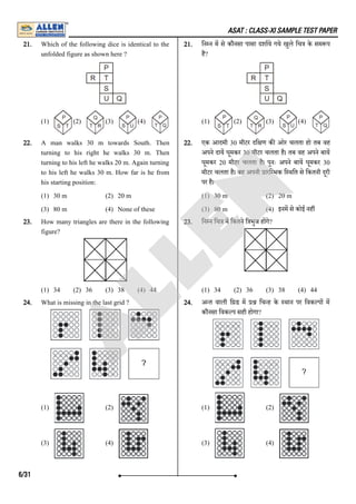 ASAT : CLASS-XI SAMPLE TEST PAPER
21. Which of the following dice is identical to the
unfolded figure as shown here ?
(1) (2) (3) (4)
21. िन न म से कौनसा पासा दशाये गये खुले िच के सम प
है?
(1) (2) (3) (4)
22. A man walks 30 m towards South. Then
turning to his right he walks 30 m. Then
turning to his left he walks 20 m. Again turning
to his left he walks 30 m. How far is he from
his starting position:
(1) 30 m (2) 20 m
(3) 80 m (4) None of these
22. एक आदमी 30 मीटर दि ण क ओर चलता हो तब वह
अपने दाय घूमकर 30 मीटर चलता है। तब वह अपने बाय
घूमकर 20 मीटर चलता है। पुनः अपने बाय घूमकर 30
मीटर चलता है। वह अपनी ारि भक ि थित से िकतनी दूरी
पर है।
(1) 30 m (2) 20 m
(3) 80 m (4) इनम से कोई नह
23. How many triangles are there in the following
figure?
(1) 34 (2) 36 (3) 38 (4) 44
23. िन न िच म िकतने ि भुज ह गे?
(1) 34 (2) 36 (3) 38 (4) 44
24. What is missing in the last grid ?
(1) (2)
(3) (4)
24. अ त वाली ि ड म िच ह के थान पर िवक प म
कौनसा िवक प सही होेगा?
(1) (2)
(3) (4)
6/31
A
L
L
E
N
 