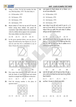 ASAT : CLASS-XI SAMPLE TEST PAPER
25. Today is Friday. On the last monday the date
was 29th December, 1975. The date today is :
(1) 28 December, 1975
(2) 3rd January, 1976
(3) 2nd January, 1976
(4) 2nd January, 1975
25. आज शु वार है। िपछले सोमवार को 29 िदसंबर 1975
था। तब आज तारीख होगी -
(1) 28 December, 1975
(2) 3rd January, 1976
(3) 2nd January, 1976
(4) 2nd January, 1975
26. Shyam ranked 12 from the top and 28 from the
bottom among those children who passed the
examination. Eight children failed in the examination
while five children did not appear in the examination.
Howmanychildrenwerethereintheclass?
(1) 50 (2) 51 (3) 52 (4) 53
26. याम परी ा म पास होने वाले ब च म ऊपर से 12 व
थान पर है तथा नीचे से 28 व थान पर है। आठ ब चे
परी ा म फै ल हए जबिक पाँच ब चे परी ा म उपि थत
नह हए। उस क ा म िकतने ब चे थे?
(1) 50 (2) 51 (3) 52 (4) 53
27. In the given question below, you are given a
figure (X) followed by four figures (1), (2), (3)
and (4) such that (X) is embedded in one of
them. Choose the correct alternative.
27. नीचे िदये गये म, िच (X) का संबंध िदये गये चार
िच ा (1), (2), (3) तथा (4) म से िकसी एक िच से है।
िच (X) िदये गये िकसी एक िच म आिशंक प से
सवागसम है। वह िच कौनसा होगा
28. How many times between 2 PM and 8 PM will
both the hands of clock (hour hand and minute
hand) be in straight line but opposite in direction :
(1) 6 (2) 5 (3) 4 (4) 7
28. घड़ी क दोन सूईयाँ (घ टे क सूई तथा िमनट क सूई) 2
तथा 8 बजे के म य िकतनी बार सरल रेखा म पर तु िवपरीत
िदशा म होती है?
(1) 6 (2) 5 (3) 4 (4) 7
29. Find the missing number is the place of
question mark ?
(1) 12 (2) 16 (3) 18 (4) 20
29. िच ह ? के थान पर कौनसी सं या होगी?
(1) 12 (2) 16 (3) 18 (4) 20
th th
7/31
A
L
L
E
N
 