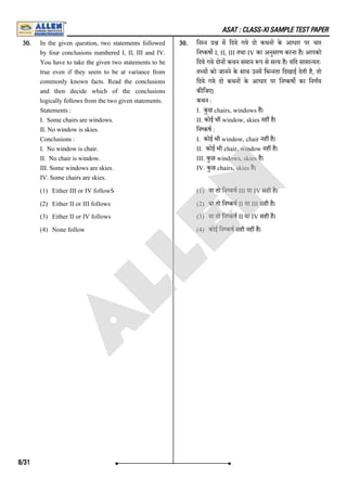 ASAT : CLASS-XI SAMPLE TEST PAPER
30. In the given question, two statements followed
by four conclusions numbered I, II, III and IV.
You have to take the given two statements to be
true even if they seem to be at variance from
commonly known facts. Read the conclusions
and then decide which of the conclusions
logically follows from the two given statements.
Statements :
I. Some chairs are windows.
II. No window is skies.
Conclusions :
I. No window is chair.
II. No chair is window.
III. Some windows are skies.
IV. Some chairs are skies.
(1) Either III or IV followS
(2) Either II or III follows
(3) Either II or IV follows
(4) None follow
30. िन न म िदये गये दो कथन के आधार पर चार
िन कष I, II, III तथा IV का अनुसरण करना है। आपको
िदये गये दोन कथन समान प से स य है। यिद सामा यतः
त य को जानने के साथ उनम िभ नता िदखाई देती है, तो
िदये गये दो कथन के आधार पर िन कष का िनणय
क िजए।
कथन :
I. कुछ chairs, windows है।
II. कोई भी window, skies नह है।
िन कष :
I. कोई भी window, chair नह है।
II. कोई भी chair, window नह है।
III. कुछ windows, skies है।
IV. कुछ chairs, skies है।
(1) या तो िन कष III या IV सही है।
(2) या तो िन कष II या III सही है।
(3) या तो िन कष II या IV सही है।
(4) कोई िन कष सही नह है।
8/31
A
L
L
E
N
 
