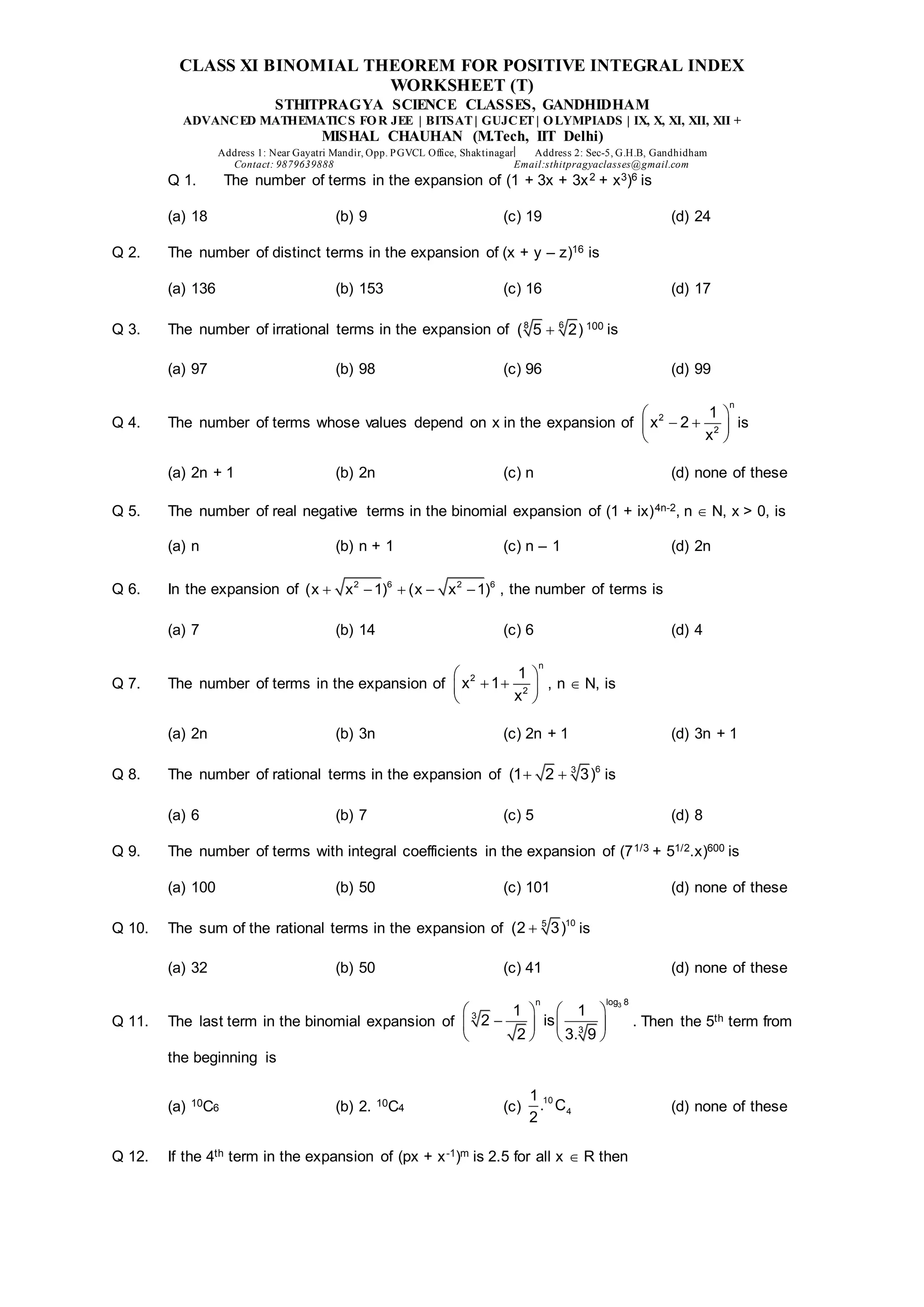 CLASS XI BINOMIAL THEOREM FOR POSITIVE INTEGRAL INDEX
WORKSHEET (T)
STHITPRAGYA SCIENCE CLASSES, GANDHIDHAM
ADVANCED MATHEMATICS FOR JEE | BITSAT| GUJCET| OLYMPIADS | IX, X, XI, XII, XII +
MISHAL CHAUHAN (M.Tech, IIT Delhi)
Address 1: Near Gayatri Mandir, Opp. PGVCL Office, Shaktinagar Address 2: Sec-5, G.H.B, Gandhidham
Contact: 9879639888 Email:sthitpragyaclasses@gmail.com
Q 1. The number of terms in the expansion of (1 + 3x + 3x2 + x3)6 is
(a) 18 (b) 9 (c) 19 (d) 24
Q 2. The number of distinct terms in the expansion of (x + y – z)16 is
(a) 136 (b) 153 (c) 16 (d) 17
Q 3. The number of irrational terms in the expansion of 6
8
( 5 2)
 100 is
(a) 97 (b) 98 (c) 96 (d) 99
Q 4. The number of terms whose values depend on x in the expansion of
n
2
2
1
x 2
x
 
 
 
 
is
(a) 2n + 1 (b) 2n (c) n (d) none of these
Q 5. The number of real negative terms in the binomial expansion of (1 + ix)4n-2, n  N, x > 0, is
(a) n (b) n + 1 (c) n – 1 (d) 2n
Q 6. In the expansion of 2 6 2 6
(x x 1) (x x 1)
     , the number of terms is
(a) 7 (b) 14 (c) 6 (d) 4
Q 7. The number of terms in the expansion of
n
2
2
1
x 1
x
 
 
 
 
, n  N, is
(a) 2n (b) 3n (c) 2n + 1 (d) 3n + 1
Q 8. The number of rational terms in the expansion of 6
3
(1 2 3)
  is
(a) 6 (b) 7 (c) 5 (d) 8
Q 9. The number of terms with integral coefficients in the expansion of (71/3 + 51/2.x)600 is
(a) 100 (b) 50 (c) 101 (d) none of these
Q 10. The sum of the rational terms in the expansion of 10
5
(2 3)
 is
(a) 32 (b) 50 (c) 41 (d) none of these
Q 11. The last term in the binomial expansion of
3
log 8
n
3
3
1 1
2 is
2 3. 9
 
 
  
 
   
. Then the 5th term from
the beginning is
(a) 10C6 (b) 2. 10C4 (c)
10
4
1
. C
2
(d) none of these
Q 12. If the 4th term in the expansion of (px + x-1)m is 2.5 for all x  R then
 