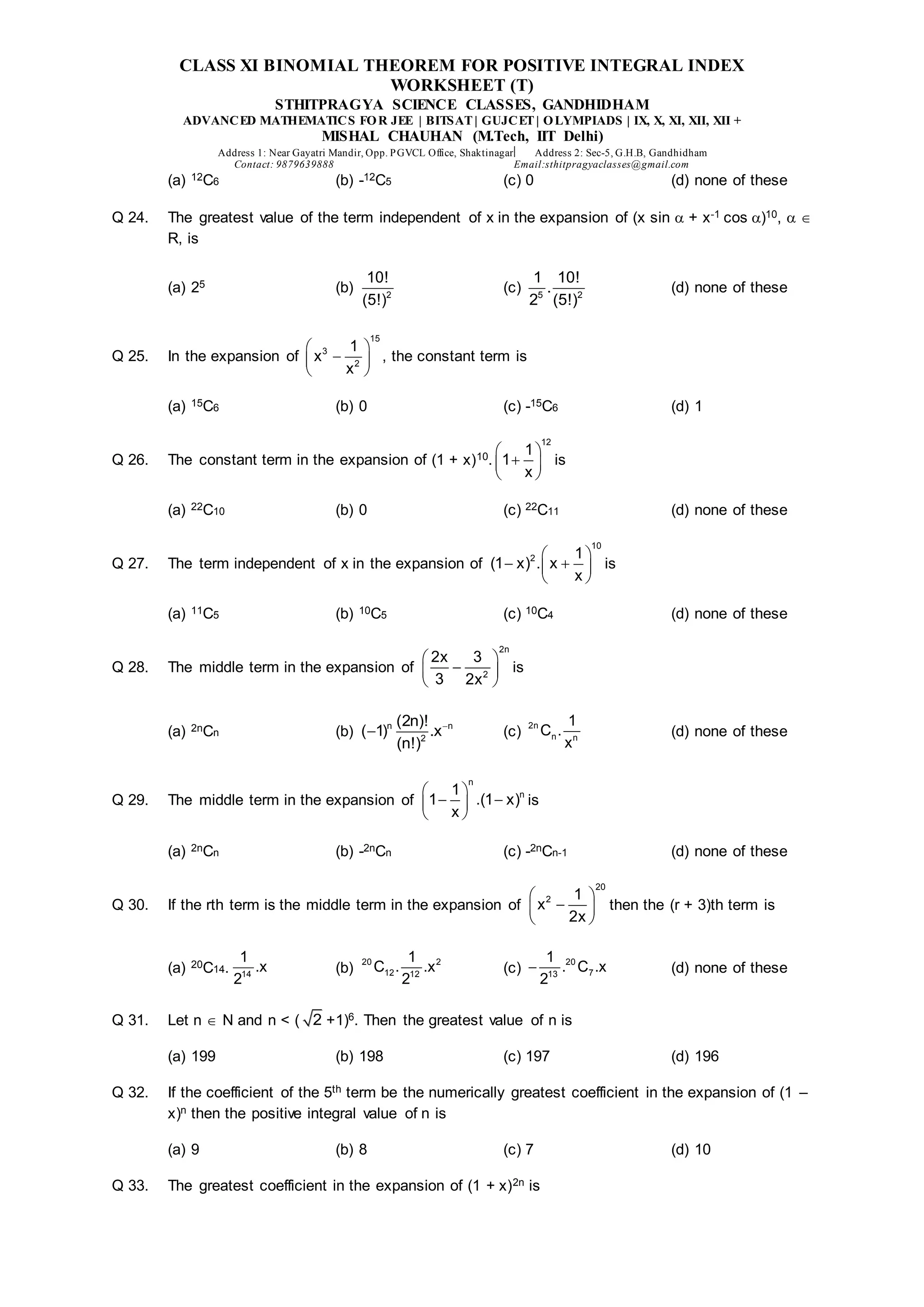 CLASS XI BINOMIAL THEOREM FOR POSITIVE INTEGRAL INDEX
WORKSHEET (T)
STHITPRAGYA SCIENCE CLASSES, GANDHIDHAM
ADVANCED MATHEMATICS FOR JEE | BITSAT| GUJCET| OLYMPIADS | IX, X, XI, XII, XII +
MISHAL CHAUHAN (M.Tech, IIT Delhi)
Address 1: Near Gayatri Mandir, Opp. PGVCL Office, Shaktinagar Address 2: Sec-5, G.H.B, Gandhidham
Contact: 9879639888 Email:sthitpragyaclasses@gmail.com
(a) 12C6 (b) -12C5 (c) 0 (d) none of these
Q 24. The greatest value of the term independent of x in the expansion of (x sin  + x-1 cos )10,  
R, is
(a) 25 (b) 2
10!
(5!)
(c) 5 2
1 10!
.
2 (5!)
(d) none of these
Q 25. In the expansion of
15
3
2
1
x
x
 

 
 
, the constant term is
(a) 15C6 (b) 0 (c) -15C6 (d) 1
Q 26. The constant term in the expansion of (1 + x)10.
12
1
1
x
 

 
 
is
(a) 22C10 (b) 0 (c) 22C11 (d) none of these
Q 27. The term independent of x in the expansion of
10
2 1
(1 x) . x
x
 
 
 
 
is
(a) 11C5 (b) 10C5 (c) 10C4 (d) none of these
Q 28. The middle term in the expansion of
2n
2
2x 3
3 2x
 

 
 
is
(a) 2nCn (b) n n
2
(2n)!
( 1) .x
(n!)

 (c)
2n
n n
1
C .
x
(d) none of these
Q 29. The middle term in the expansion of
n
n
1
1 .(1 x)
x
 
 
 
 
is
(a) 2nCn (b) -2nCn (c) -2nCn-1 (d) none of these
Q 30. If the rth term is the middle term in the expansion of
20
2 1
x
2x
 

 
 
then the (r + 3)th term is
(a) 20C14. 14
1
.x
2
(b)
20 2
12 12
1
C . .x
2
(c)
20
7
13
1
. C .x
2
 (d) none of these
Q 31. Let n  N and n < ( 2 +1)6. Then the greatest value of n is
(a) 199 (b) 198 (c) 197 (d) 196
Q 32. If the coefficient of the 5th term be the numerically greatest coefficient in the expansion of (1 –
x)n then the positive integral value of n is
(a) 9 (b) 8 (c) 7 (d) 10
Q 33. The greatest coefficient in the expansion of (1 + x)2n is
 