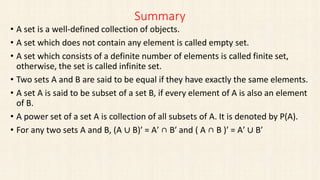 Summary
• A set is a well-defined collection of objects.
• A set which does not contain any element is called empty set.
• A set which consists of a definite number of elements is called finite set,
otherwise, the set is called infinite set.
• Two sets A and B are said to be equal if they have exactly the same elements.
• A set A is said to be subset of a set B, if every element of A is also an element
of B.
• A power set of a set A is collection of all subsets of A. It is denoted by P(A).
• For any two sets A and B, (A ∪ B)′ = A′ ∩ B′ and ( A ∩ B )′ = A′ ∪ B′
 