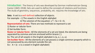 Introduction: The theory of sets was developed by German mathematician Georg
Cantor (1845-1918). Sets are used to define the concepts of relations and functions.
The study of geometry, sequences, probability, etc. requires the knowledge of sets.
Sets: A set is a well-defined collection of objects.
For example – i) The vowels in the English alphabet
ii) The solution of the equation: 𝑥2
– 5x + 6 = 0,
Representation of sets: There are two methods to represent a set
1) Roster or tabular form
2) Set-builder form.
Roster or tabular form:- All the elements of a set are listed, the elements are being
separated by commas and are enclosed within braces { }.
Ex: The set of all vowels in the English alphabet is {a, e, i, o, u}.
Set-builder form:- All the elements of a set possess a single common property which is
not possessed by any element outside the set.
Ex:- A = {x : x is a vowel in English alphabet}
 