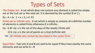 Types of Sets
The Empty set:- A set which does not contain any element is called the empty
set or the null set or the void set. It is denoted by the symbol ∅ or { }.
Ex:- A = {x : 1 < x < 2, x ∈ 𝑁}
Finite set or Infinite sets:- A set which is empty or consists of a definite number
of elements is called finite otherwise it is infinite.
Ex:- i) W ={x: x is the set of the days of the week} ( finite set)
ii) G ={x: x is the set of points on a line} (infinite set)
All infinite sets cannot be described in the roster form.
Equal Sets:- Two sets A and B are said to be equal if they have exactly the same
elements and we write A = B
 