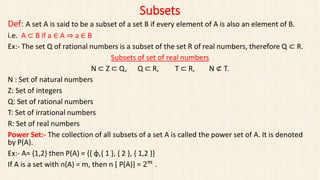 Subsets
Def: A set A is said to be a subset of a set B if every element of A is also an element of B.
i.e. A ⊂ B if a ∈ A ⇒ a ∈ B
Ex:- The set Q of rational numbers is a subset of the set R of real numbers, therefore Q ⊂ R.
Subsets of set of real numbers
N ⊂ Z ⊂ Q, Q ⊂ R, T ⊂ R, N ⊄ T.
N : Set of natural numbers
Z: Set of integers
Q: Set of rational numbers
T: Set of irrational numbers
R: Set of real numbers
Power Set:- The collection of all subsets of a set A is called the power set of A. It is denoted
by P(A).
Ex:- A= {1,2} then P(A) = {{ φ,{ 1 }, { 2 }, { 1,2 }}
If A is a set with n(A) = m, then n [ P(A)] = 2 𝑚
.
 