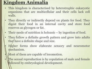 Kingdom Animalia
• This kingdom is characterised by heterotrophic eukaryotic
organisms that are multicellular and their cells lack cell
walls.
• They directly or indirectly depend on plants for food. They
digest their food in an internal cavity and store food
reserves as glycogen or fat.
• Their mode of nutrition is holozoic – by ingestion of food.
• They follow a definite growth pattern and grow into adults
that have a definite shape and size.
• Higher forms show elaborate sensory and neuromotor
mechanism.
• Most of them are capable of locomotion.
• The sexual reproduction is by copulation of male and female
followed by embryological development.
 