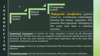 z
Artificial
System
Natural
System
Phylogenetic
System
Phylogenetic classification systems
based on evolutionary relationships
between the various organisms. This
assumes that organisms belonging to
the same taxa have a common
ancestor.
Numerical Taxonomy is carried out using computers is based on all observable
characteristics. Number and codes are assigned to all the characters and the data are then
processed. In this way each character is given equal importance and at the same time
hundreds of characters can be considered.
Cytotaxonomy is based on cytological information like chromosome number, structure,
behavior.
Chemotaxonomy uses the chemical constituents of the plant to resolve confusions.
I
N
T
R
O
D
U
C
T
I
O
N
 