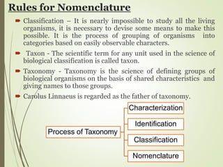 Rules for Nomenclature
 Classification – It is nearly impossible to study all the living
organisms, it is necessary to devise some means to make this
possible. It is the process of grouping of organisms into
categories based on easily observable characters.
 Taxon - The scientific term for any unit used in the science of
biological classification is called taxon.
 Taxonomy - Taxonomy is the science of defining groups of
biological organisms on the basis of shared characteristics and
giving names to those groups.
 Carolus Linnaeus is regarded as the father of taxonomy.
Process of Taxonomy
Characterization
Identification
Classification
Nomenclature
 