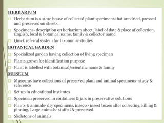 HERBARIUM
Herbarium is a store house of collected plant specimens that are dried, pressed
and preserved on sheets.
Specimens- description on herbarium sheet, label of date & place of collection,
English, local & botanical name, family & collector name
Quick referral system for taxonomic studies
BOTANICAL GARDEN
Specialized garden having collection of living specimen
Plants grown for identification purpose
Plant is labelled with botanical/scientific name & family
MUSEUM
Museums have collections of preserved plant and animal specimens- study &
reference
Set up in educational institutes
Specimen preserved in containers & jars in preservative solutions
Plants & animals- dry specimens, insects- insect boxes after collecting, killing &
pinning, Large animals- stuffed & preserved
Skeletons of animals
 
