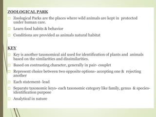 ZOOLOGICAL PARK
Zoological Parks are the places where wild animals are kept in protected
under human care.
Learn food habits & behavior
Conditions are provided as animals natural habitat
KEY
Key is another taxonomical aid used for identification of plants and animals
based on the similarities and dissimilarities.
Based on contrasting character, generally in pair- couplet
Represent choice between two opposite options- accepting one & rejecting
another
Each statement- lead
Separate taxonomic keys- each taxonomic category like family, genus & species-
identification purpose
Analytical in nature
 