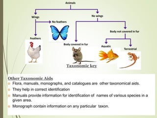Other Taxonomic Aids
 Flora, manuals, monographs, and catalogues are other taxonomical aids.
 They help in correct identification
 Manuals provide information for identification of names of various species in a
given area.
 Monograph contain information on any particular taxon.
Taxonomic key
 