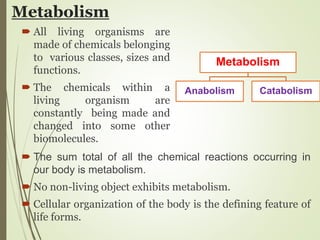 Metabolism
 All living organisms are
made of chemicals belonging
to various classes, sizes and
functions.
 The chemicals within a
living organism are
constantly being made and
changed into some other
biomolecules.
 The sum total of all the chemical reactions occurring in
our body is metabolism.
 No non-living object exhibits metabolism.
 Cellular organization of the body is the defining feature of
life forms.
Metabolism
Anabolism Catabolism
 