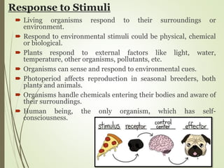 Response to Stimuli
 Living organisms respond to their surroundings or
environment.
 Respond to environmental stimuli could be physical, chemical
or biological.
 Plants respond to external factors like light, water,
temperature, other organisms, pollutants, etc.
 Organisms can sense and respond to environmental cues.
 Photoperiod affects reproduction in seasonal breeders, both
plants and animals.
 Organisms handle chemicals entering their bodies and aware of
their surroundings.
 Human being, the only organism, which has self-
consciousness.
 