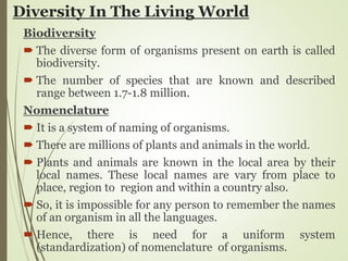 Diversity In The Living World
Biodiversity
 The diverse form of organisms present on earth is called
biodiversity.
 The number of species that are known and described
range between 1.7-1.8 million.
Nomenclature
 It is a system of naming of organisms.
 There are millions of plants and animals in the world.
 Plants and animals are known in the local area by their
local names. These local names are vary from place to
place, region to region and within a country also.
 So, it is impossible for any person to remember the names
of an organism in all the languages.
 Hence, there is need for a uniform system
(standardization) of nomenclature of organisms.
 