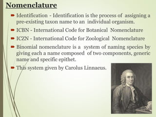 Nomenclature
 Identification - Identification is the process of assigning a
pre-existing taxon name to an individual organism.
 ICBN - International Code for Botanical Nomenclature
 ICZN - International Code for Zoological Nomenclature
 Binomial nomenclature is a system of naming species by
giving each a name composed of two components, generic
name and specific epithet.
 This system given by Carolus Linnaeus.
 
