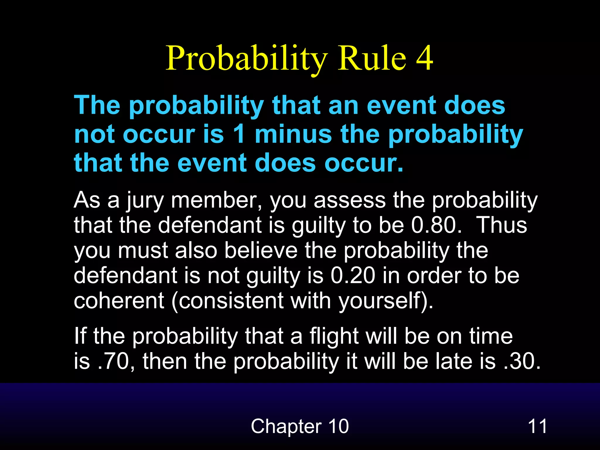 Probability Rule 4
The probability that an event does
not occur is 1 minus the probability
that the event does occur.
As a jury member, you assess the probability
that the defendant is guilty to be 0.80. Thus
you must also believe the probability the
defendant is not guilty is 0.20 in order to be
coherent (consistent with yourself).
If the probability that a flight will be on time
is .70, then the probability it will be late is .30.
Chapter 10

11

 