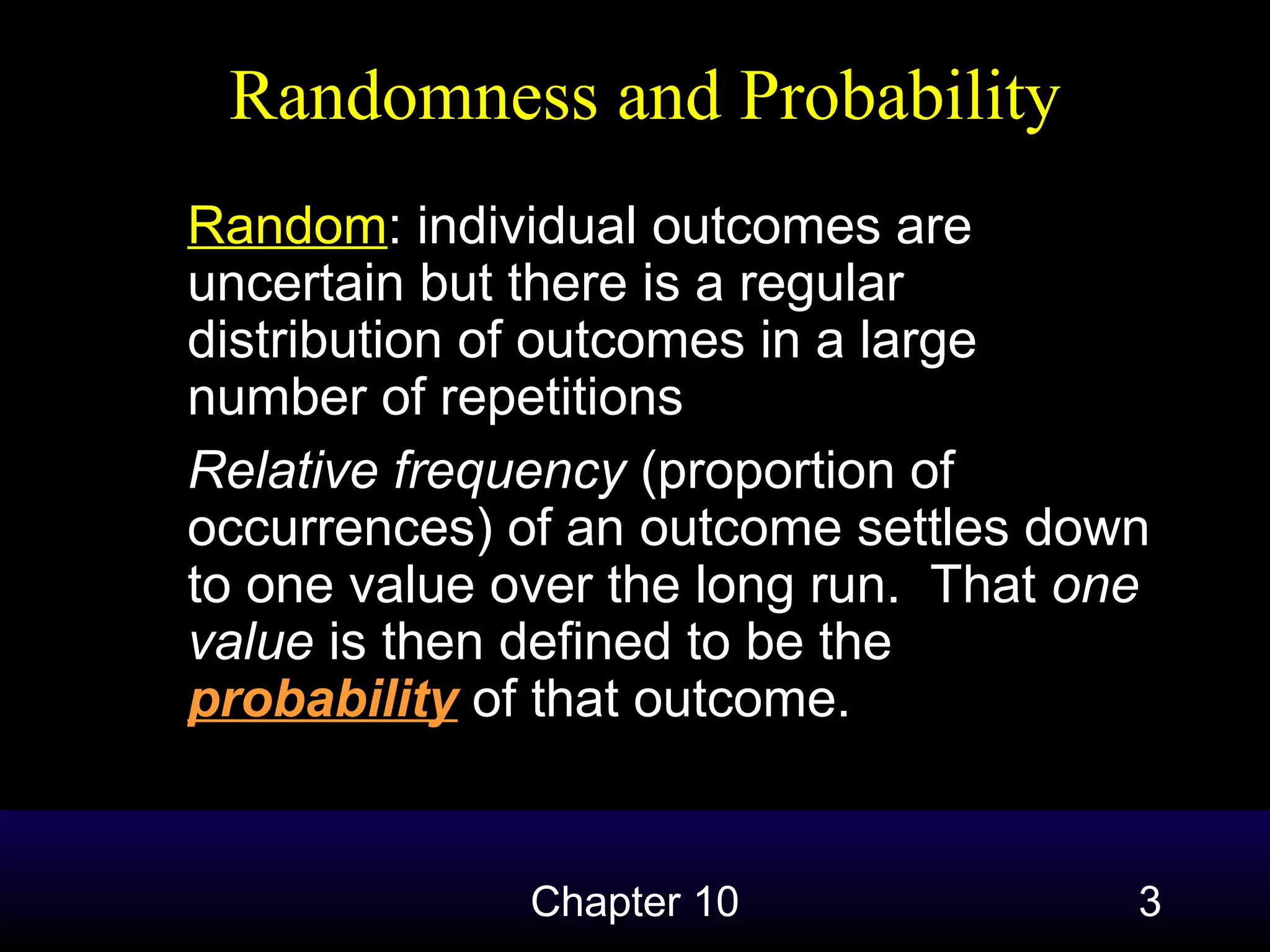 Randomness and Probability
Random: individual outcomes are
uncertain but there is a regular
distribution of outcomes in a large
number of repetitions
Relative frequency (proportion of
occurrences) of an outcome settles down
to one value over the long run. That one
value is then defined to be the
probability of that outcome.

Chapter 10

3

 