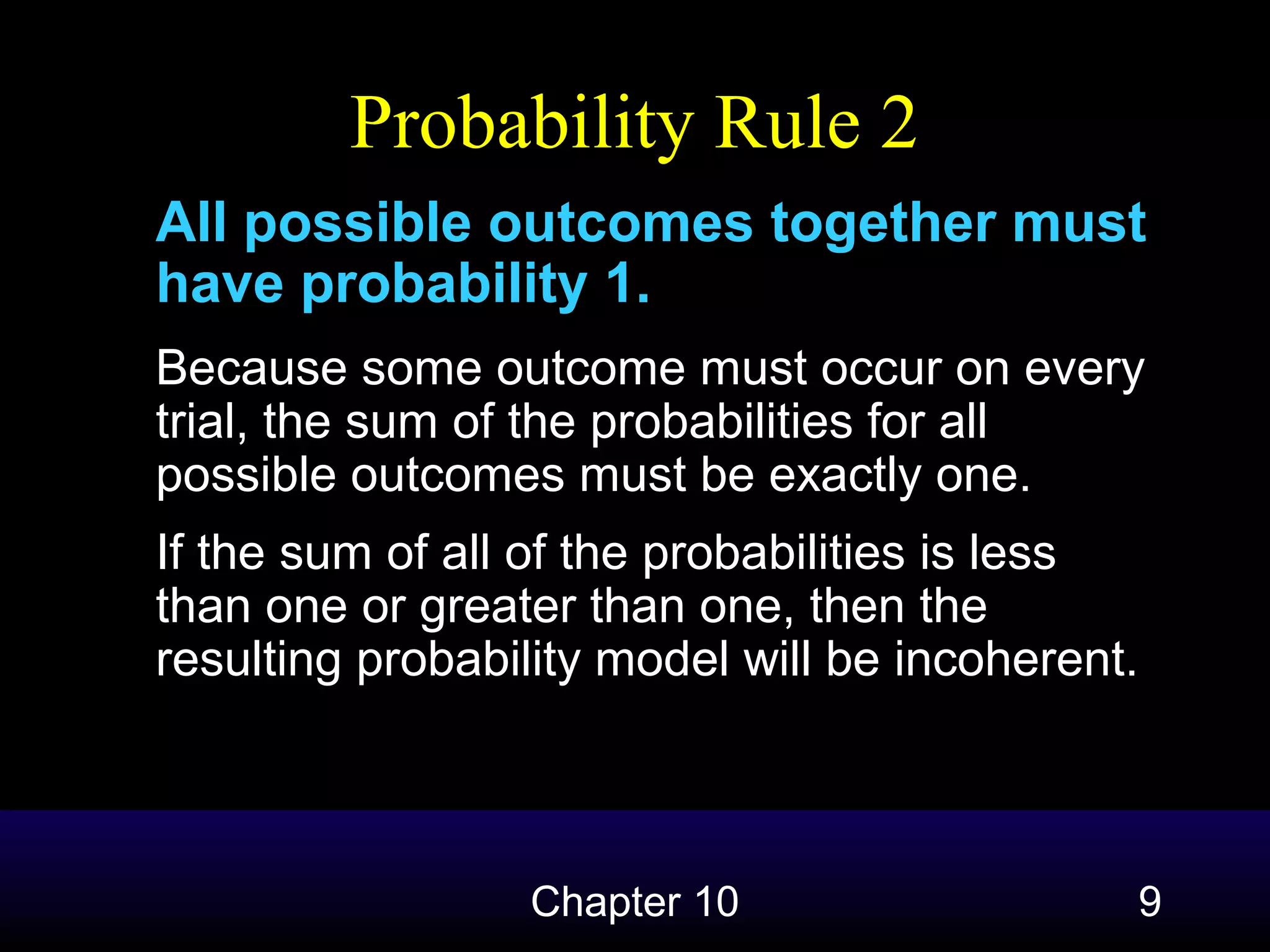 Probability Rule 2
All possible outcomes together must
have probability 1.
Because some outcome must occur on every
trial, the sum of the probabilities for all
possible outcomes must be exactly one.
If the sum of all of the probabilities is less
than one or greater than one, then the
resulting probability model will be incoherent.

Chapter 10

9

 