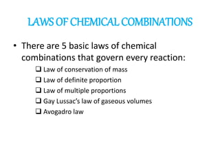 LAWS OF CHEMICAL COMBINATIONS
• There are 5 basic laws of chemical
combinations that govern every reaction:
❑ Law of conservation of mass
❑ Law of definite proportion
❑ Law of multiple proportions
❑ Gay Lussac’s law of gaseous volumes
❑ Avogadro law
 