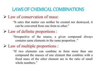 LAWS OF CHEMICAL COMBINATIONS
➢ Law of conservation of mass:
“It sates that matter can neither be created nor destroyed, it
can be converted from one form to other.”
➢ Law of definite proportions :
“Irrespective of the source, a given compound always
contains same elements in the same proportion .”
➢ Law of multiple proportions :
“If two elements can combine to form more than one
compound the masses of one element that combine with a
fixed mass of the other element are in the ratio of small
whole numbers.”
 