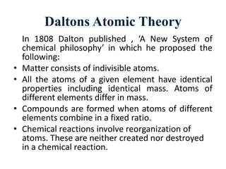 Daltons Atomic Theory
In 1808 Dalton published , ‘A New System of
chemical philosophy’ in which he proposed the
following:
• Matter consists of indivisible atoms.
• All the atoms of a given element have identical
properties including identical mass. Atoms of
different elements differ in mass.
• Compounds are formed when atoms of different
elements combine in a fixed ratio.
• Chemical reactions involve reorganization of
atoms. These are neither created nor destroyed
in a chemical reaction.
 