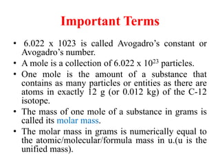 Important Terms
• 6.022 x 1023 is called Avogadro’s constant or
Avogadro’s number.
• A mole is a collection of 6.022 x 1023 particles.
• One mole is the amount of a substance that
contains as many particles or entities as there are
atoms in exactly 12 g (or 0.012 kg) of the C-12
isotope.
• The mass of one mole of a substance in grams is
called its molar mass.
• The molar mass in grams is numerically equal to
the atomic/molecular/formula mass in u.(u is the
unified mass).
 