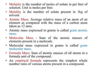 • Molarity is the number of moles of solute in per liter of
solution. Unit is moles per liter.
• Molality is the number of solute present in 1kg of
solvent.
• Atomic Mass: Average relative mass of an atom of an
element as compared with the mass of a carbon atom
taken as 12 amu.
• Atomic mass expressed in grams is called gram atomic
mass.
• Molecular Mass : Sum of the atomic masses of
elements present in a molecule.
• Molecular mass expressed in grams is called gram
molecular mass.
• Formula Mass: Sum of atomic masses of all atoms in a
formula unit of the compound.
• An empirical formula represents the simplest whole
number ratio of various atoms present in a compound.
 