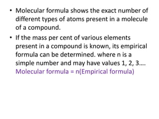 • Molecular formula shows the exact number of
different types of atoms present in a molecule
of a compound.
• If the mass per cent of various elements
present in a compound is known, its empirical
formula can be determined. where n is a
simple number and may have values 1, 2, 3….
Molecular formula = n(Empirical formula)
 