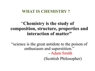 WHAT IS CHEMISTRY ?
“Chemistry is the study of
composition, structure, properties and
interaction of matter”
“science is the great antidote to the poison of
enthusiasm and superstition.”
- Adam Smith
(Scottish Philosopher)
 