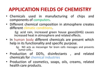 APPLICATION FIELDS OF CHEMISTRY
• Chemicals used in manufacturing of chips and
components of computers.
• Different chemical composition in atmosphere creates
different climatic conditions.
Eg: acid rain, increased green house gases(GHG) causes
increased heat in atmosphere and related effects.
• In human body different chemicals are present which
help in its functionality and specific purpose.
Eg: NO acts as messenger for brain cells messages and prevents
tumor cells…
• Production of DDTs, disinfectants , and related
chemicals for chemical industries
• Production of cosmetics, soaps, oils, creams, related
health care products.
 