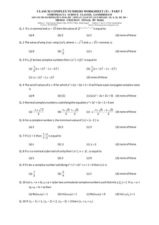 CLASS XI COMPLEX NUMBERS WORKSHEET (T) – PART 2
STHITPRAGYA SCIENCE CLASSES, GANDHIDHAM
ADVANCED MATHEMATICS FOR JEE | BITSAT| GUJCET| OLYMPIADS | IX, X, XI, XII, XII +
MISHAL CHAUHAN (M.Tech, IIT Delhi)
Address 1: Near Gayatri Mandir, Opp. PGVCL Office, Shaktinagar Address 2: Sec-5, G.H.B, Gandhidham
Contact: 9879639888 Email:sthitpragyaclasses@gmail.com
Q. 1 If  isnonreal and  = 5
1 thenthe value of
2 2 1
|1 |
2
 
  
isequal to
(a) 4 (b) 2 (c) 1 (d) none of these
Q. 2 The value of amp (i) + amp (i2
),where i 1
  and 3
1
  = nonreal,is
(a) 0 (b)
2

(c)  (d) none of these
Q. 3 If , be two complex numbersthen|2
|+||2
isequal to
(a) 2 2
1
(| | | | )
2
       (b) 2 2
1
(| | | | )
2
      
(c) 2 2
| | | |
      (d) none of these
Q. 4 The setof valuesof a  R for whichx2
+ i(a – 1)x + 5 = 0 will have apairconjugate complex roots
is
(a) R (b) {1} (c) {a|a2
– 2a + 21 > 0} (d) none of these
Q. 5 Nonreal complexnumberszsatisfyingthe equationz3
+ 2z2
+ 3z + 2 = 0 are
(a)
1 7
2
  
(b)
1 7i 1 7i
,
2 2
 
(c)
1 7i 1 7i
i, ,
2 2
   
 (d) none of these
Q. 6 For a complex numberz,the minimumvalueof |z|+ |z -2 | is
(a) 1 (b) 2 (c) 3 (d) none of these
Q. 7 If |z| = 1 then
1 z
1 z


is equal to
(a) z (b) z (c) z z
 (d) none of these
Q. 8 If  isa nonreal cube root of unitythen|n
|,n  Z , is equal to
(a) 1 (b) 3 (c) 0 (d) none of these
Q. 9 If z be a complex numbersatisfyingz4
+ z3
+ 2z2
+ z + 1 = 0 then|z| is
(a)
1
2
(b)
3
4
(c) 1 (d) none of these
Q. 10 Let z1 = a + ib,z2= p + iqbe twounimodularcomplexnumberssuchthatIm( 1 2
z z ) = 1. If 1 = a +
ip, 2 = b + iq then
(a) Re(12) = 1 (b) Im(12) = 1 (c) Re(12) = 0 (d) Im( 1 2
  ) = 1
Q. 10 If |z1 – 1| < 1, |z2 – 2| < 2, |z3 – 3| < 3 then|z1 + z2 + z3|
 