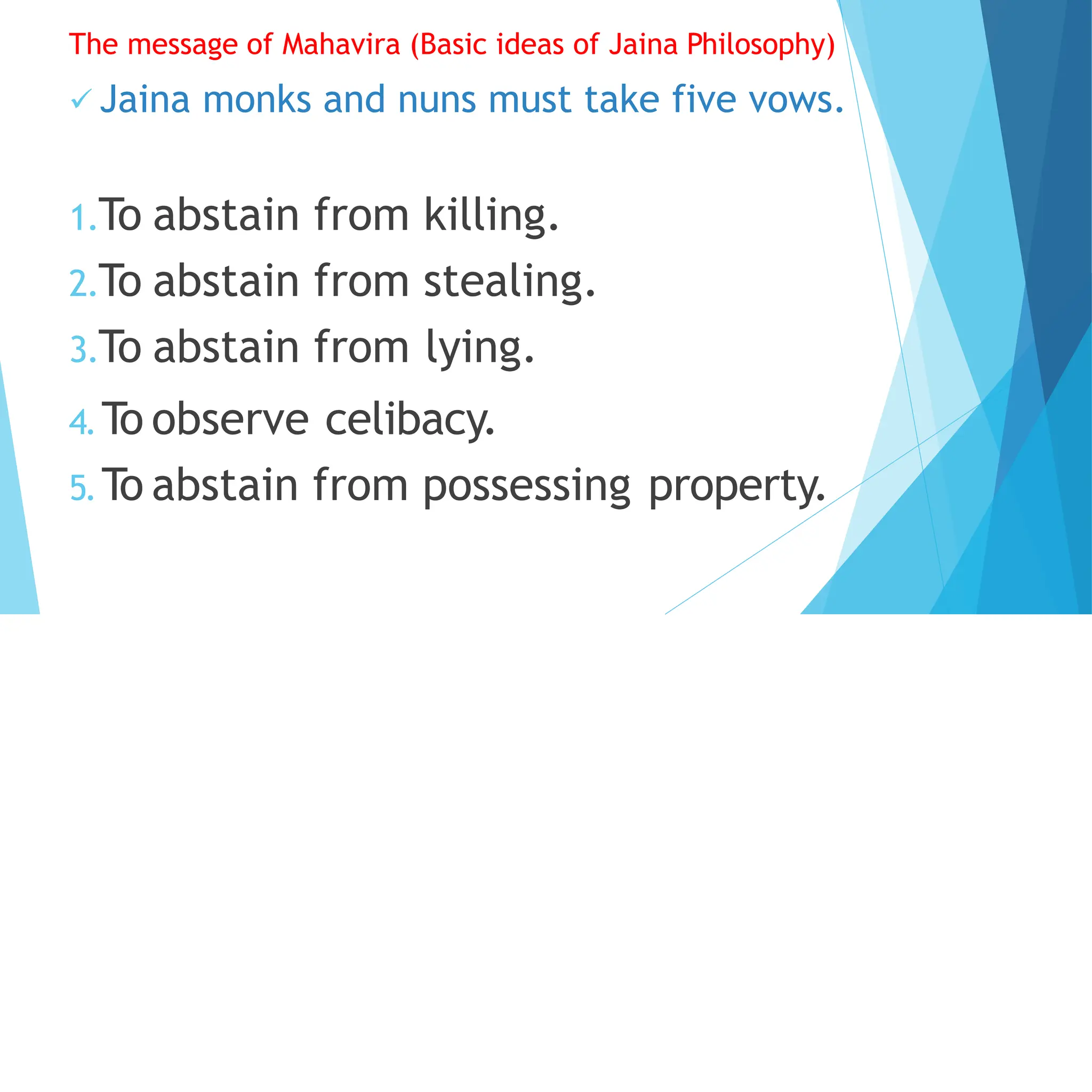 The message of Mahavira (Basic ideas of Jaina Philosophy)
 Jaina monks and nuns must take five vows.
1.To abstain from killing.
2.To abstain from stealing.
3.To abstain from lying.
4.To observe celibacy.
5.To abstain from possessing property.
 