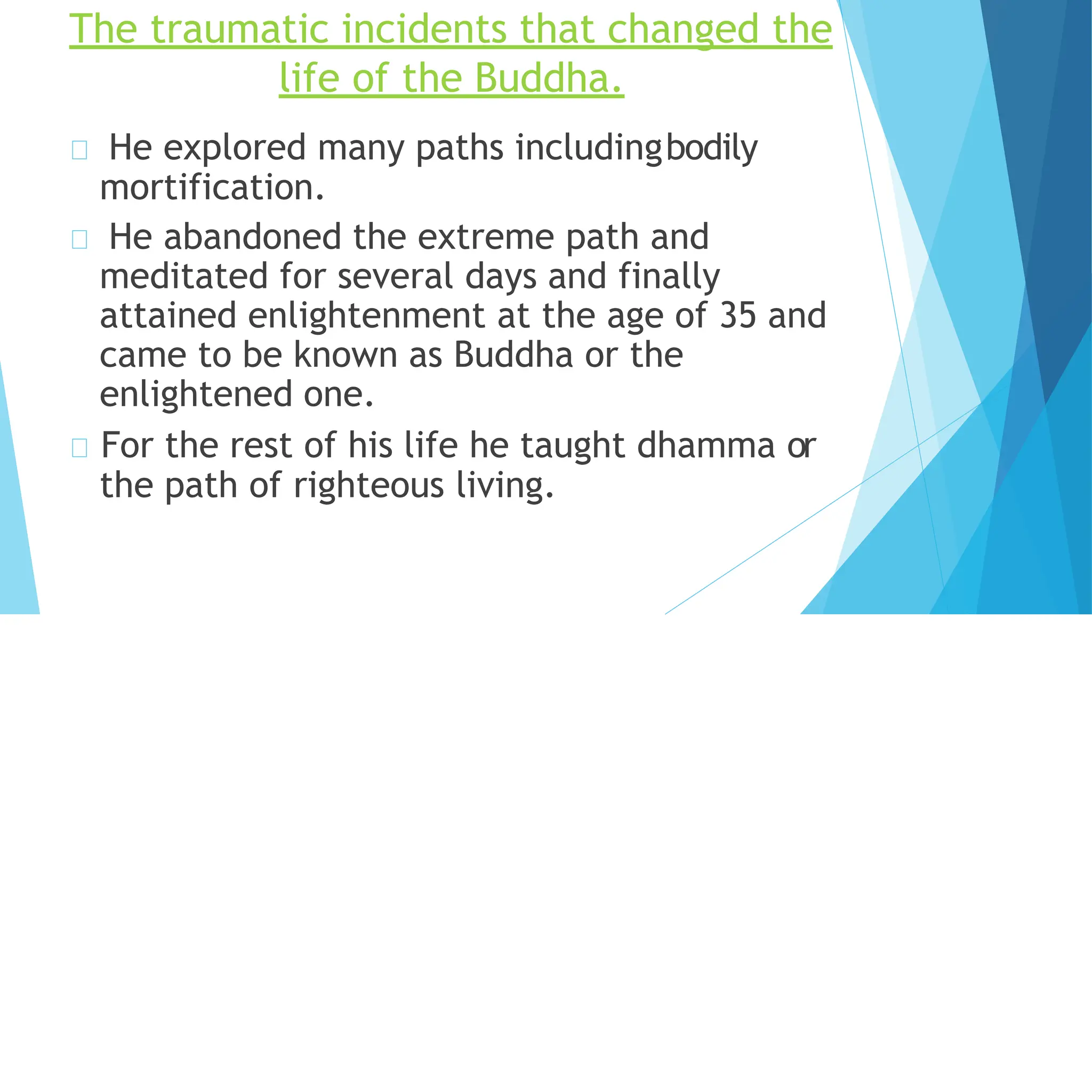 The traumatic incidents that changed the
life of the Buddha.
He explored many paths includingbodily
mortification.
He abandoned the extreme path and
meditated for several days and finally
attained enlightenment at the age of 35 and
came to be known as Buddha or the
enlightened one.
For the rest of his life he taught dhamma or
the path of righteous living.
 