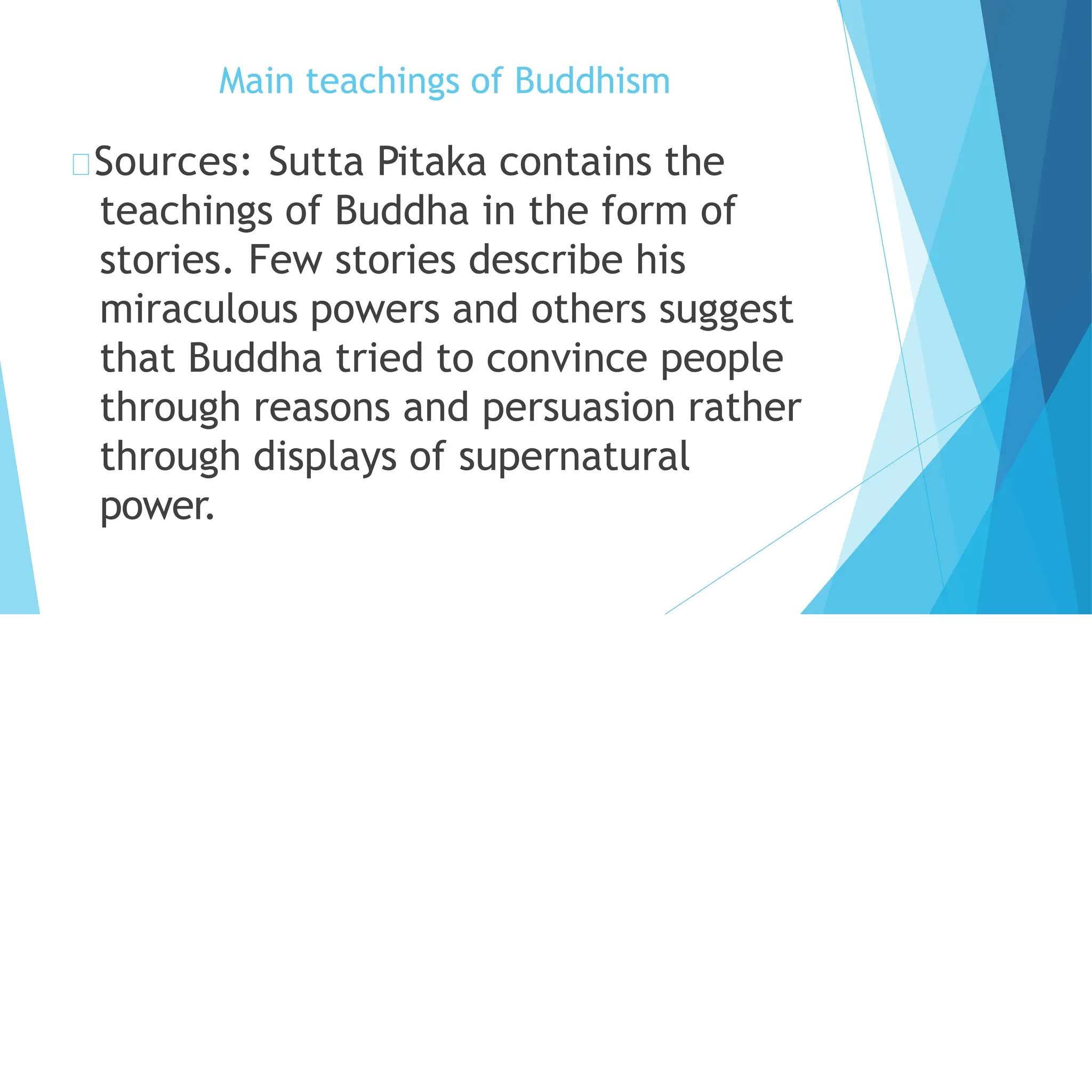Main teachings of Buddhism
Sources: Sutta Pitaka contains the
teachings of Buddha in the form of
stories. Few stories describe his
miraculous powers and others suggest
that Buddha tried to convince people
through reasons and persuasion rather
through displays of supernatural
power.
 