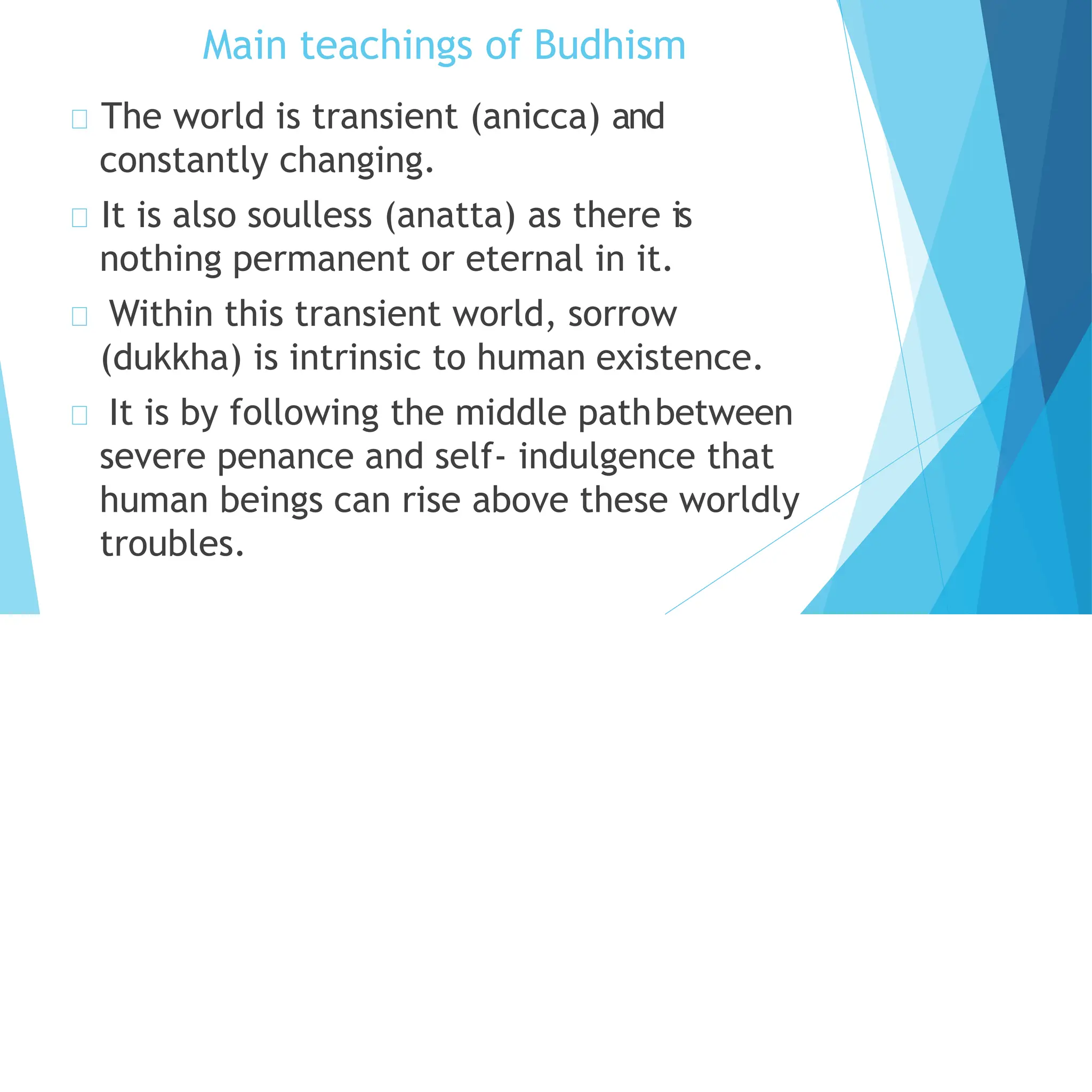 Main teachings of Budhism
The world is transient (anicca) and
constantly changing.
It is also soulless (anatta) as there is
nothing permanent or eternal in it.
Within this transient world, sorrow
(dukkha) is intrinsic to human existence.
It is by following the middle pathbetween
severe penance and self- indulgence that
human beings can rise above these worldly
troubles.
 