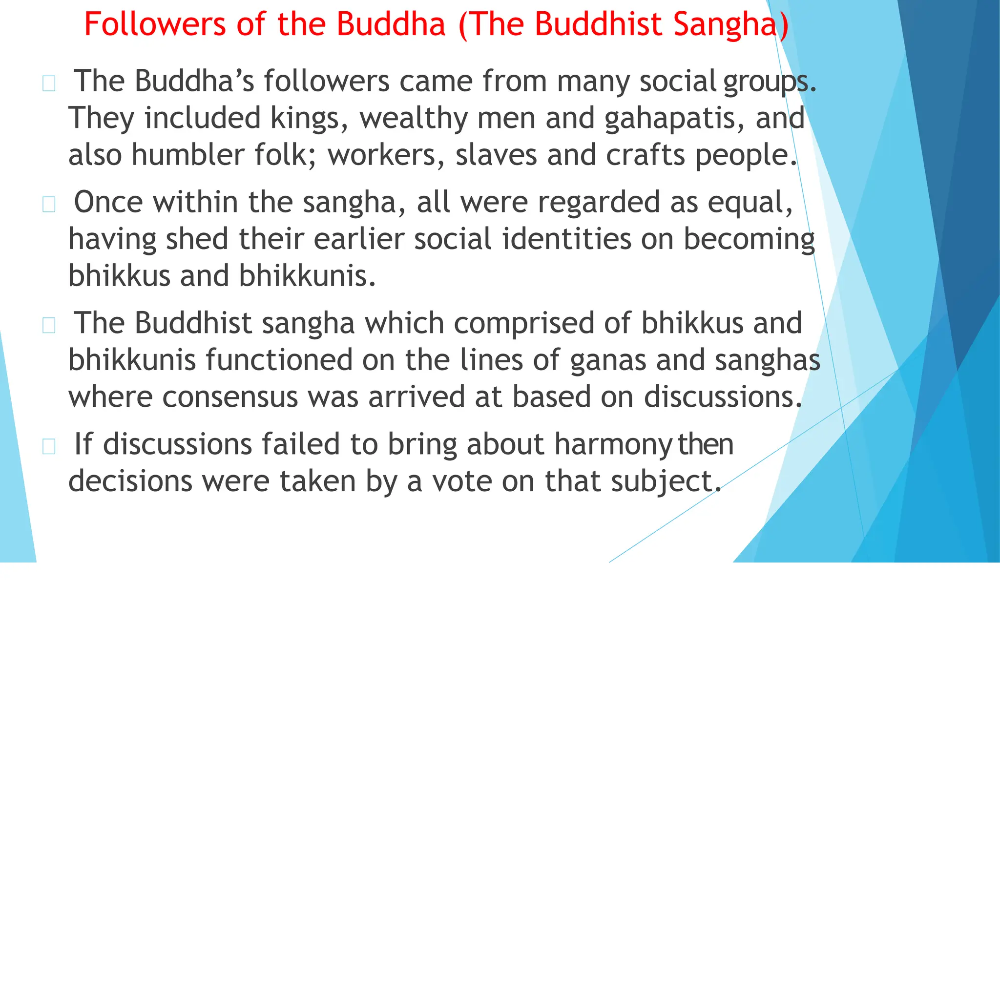 Followers of the Buddha (The Buddhist Sangha)
The Buddha’s followers came from many social groups.
They included kings, wealthy men and gahapatis, and
also humbler folk; workers, slaves and crafts people.
Once within the sangha, all were regarded as equal,
having shed their earlier social identities on becoming
bhikkus and bhikkunis.
The Buddhist sangha which comprised of bhikkus and
bhikkunis functioned on the lines of ganas and sanghas
where consensus was arrived at based on discussions.
If discussions failed to bring about harmonythen
decisions were taken by a vote on that subject.
 