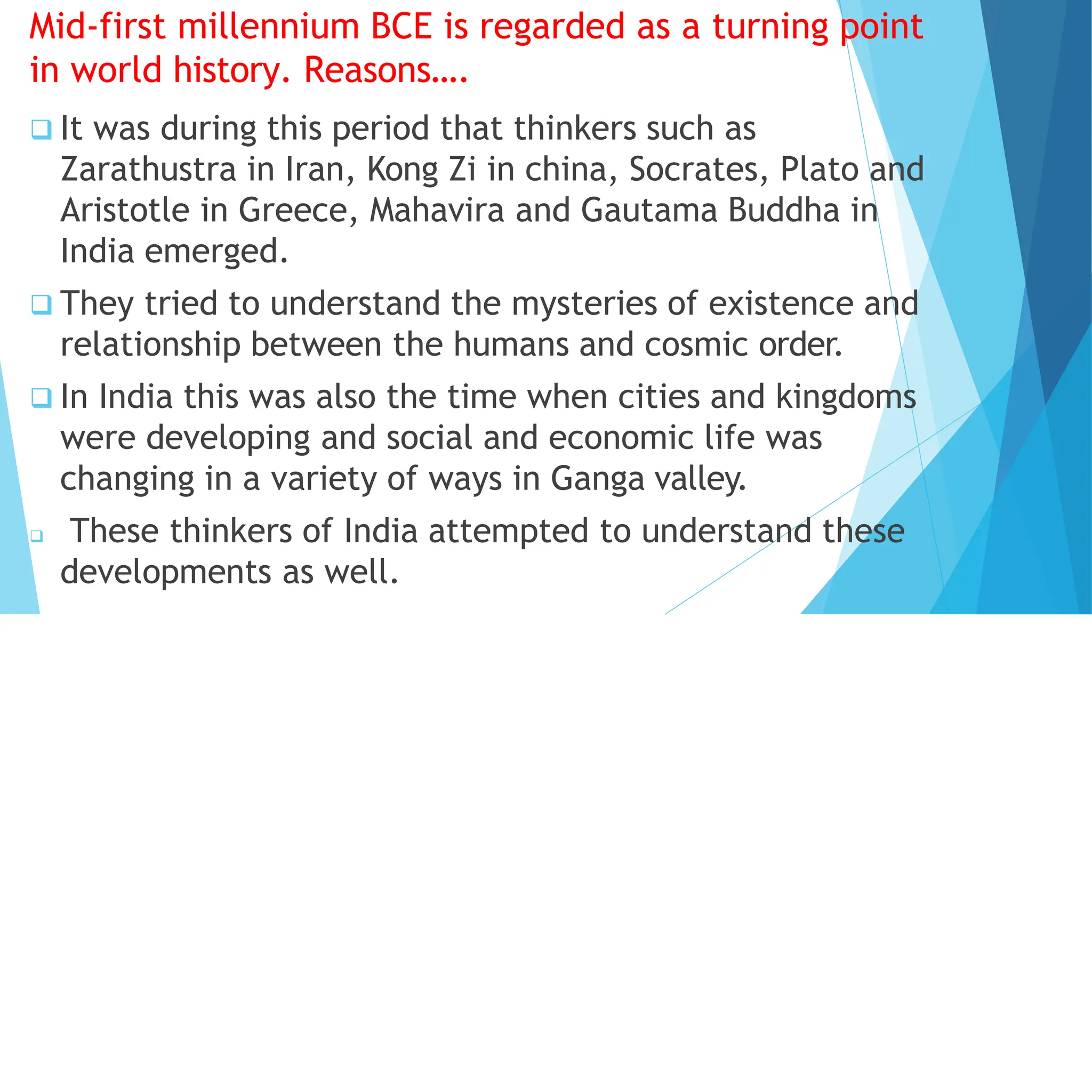 Mid-first millennium BCE is regarded as a turning point
in world history. Reasons….
 It was during this period that thinkers such as
Zarathustra in Iran, Kong Zi in china, Socrates, Plato and
Aristotle in Greece, Mahavira and Gautama Buddha in
India emerged.
 They tried to understand the mysteries of existence and
relationship between the humans and cosmic order.
 In India this was also the time when cities and kingdoms
were developing and social and economic life was
changing in a variety of ways in Ganga valley.
 These thinkers of India attempted to understand these
developments as well.
 