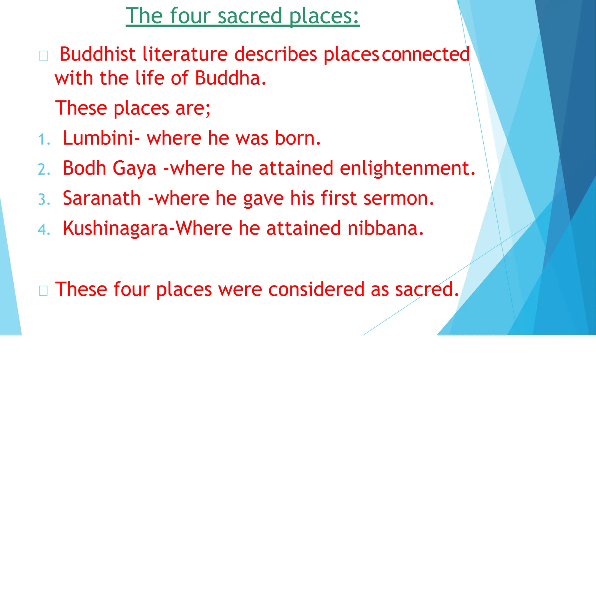 The four sacred places:
Buddhist literature describes placesconnected
with the life of Buddha.
These places are;
1. Lumbini- where he was born.
2. Bodh Gaya -where he attained enlightenment.
3. Saranath -where he gave his first sermon.
4. Kushinagara-Where he attained nibbana.
These four places were considered as sacred.
 