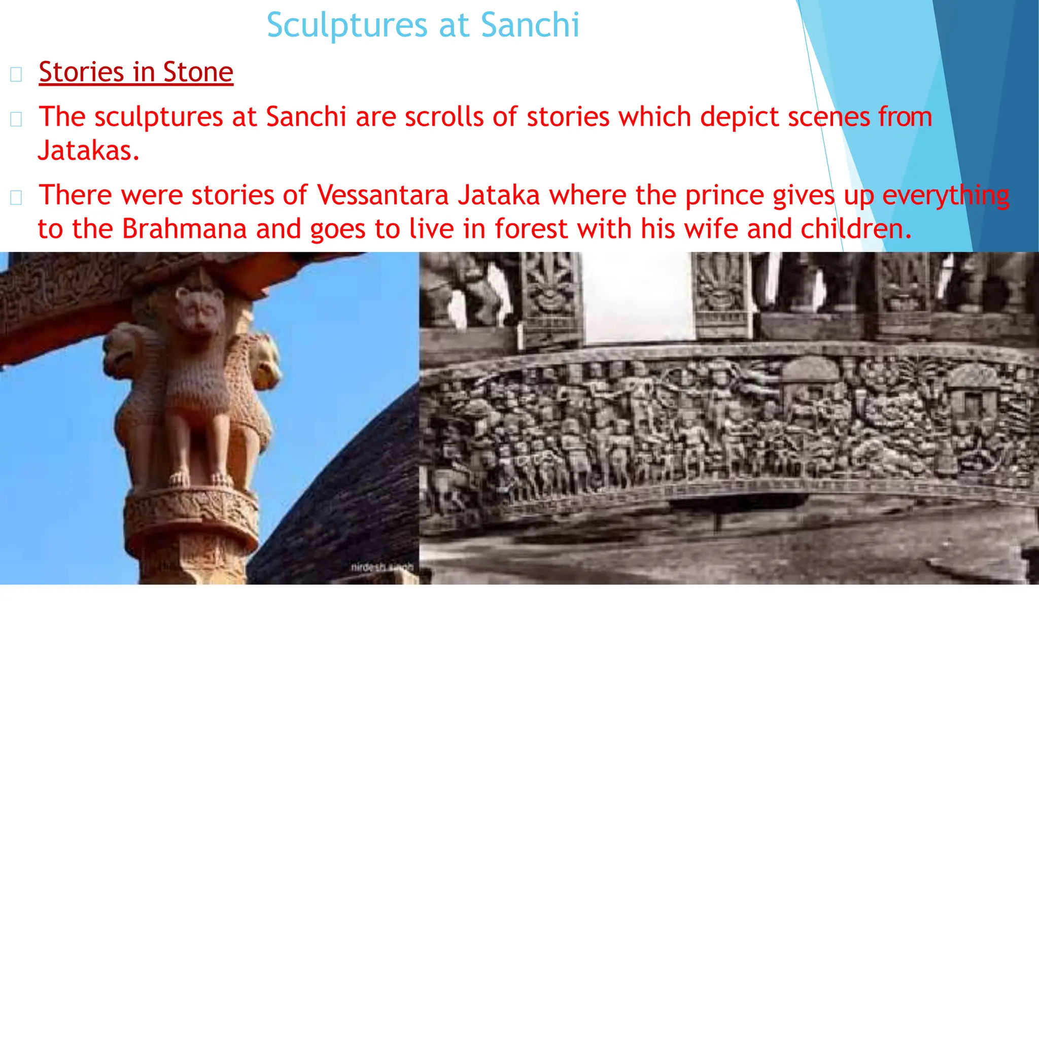 Sculptures at Sanchi
Stories in Stone
The sculptures at Sanchi are scrolls of stories which depict scenes from
Jatakas.
There were stories of Vessantara Jataka where the prince gives up everything
to the Brahmana and goes to live in forest with his wife and children.
 