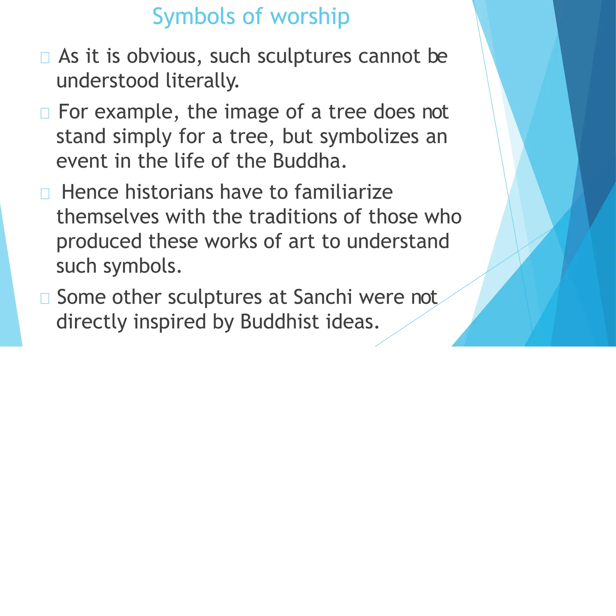 Symbols of worship
As it is obvious, such sculptures cannot be
understood literally.
For example, the image of a tree does not
stand simply for a tree, but symbolizes an
event in the life of the Buddha.
Hence historians have to familiarize
themselves with the traditions of those who
produced these works of art to understand
such symbols.
Some other sculptures at Sanchi were not
directly inspired by Buddhist ideas.
 
