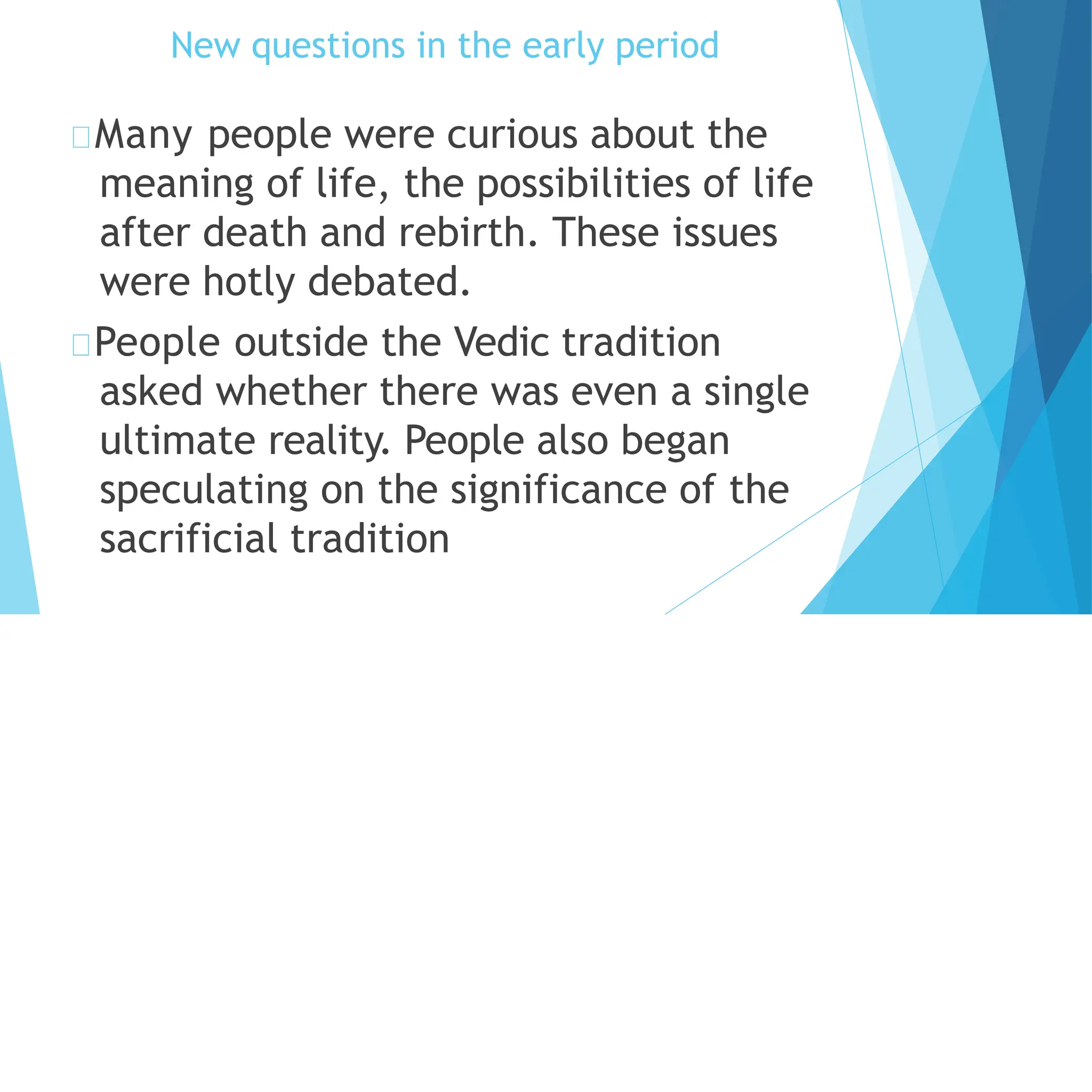 New questions in the early period
Many people were curious about the
meaning of life, the possibilities of life
after death and rebirth. These issues
were hotly debated.
People outside the Vedic tradition
asked whether there was even a single
ultimate reality. People also began
speculating on the significance of the
sacrificial tradition
 