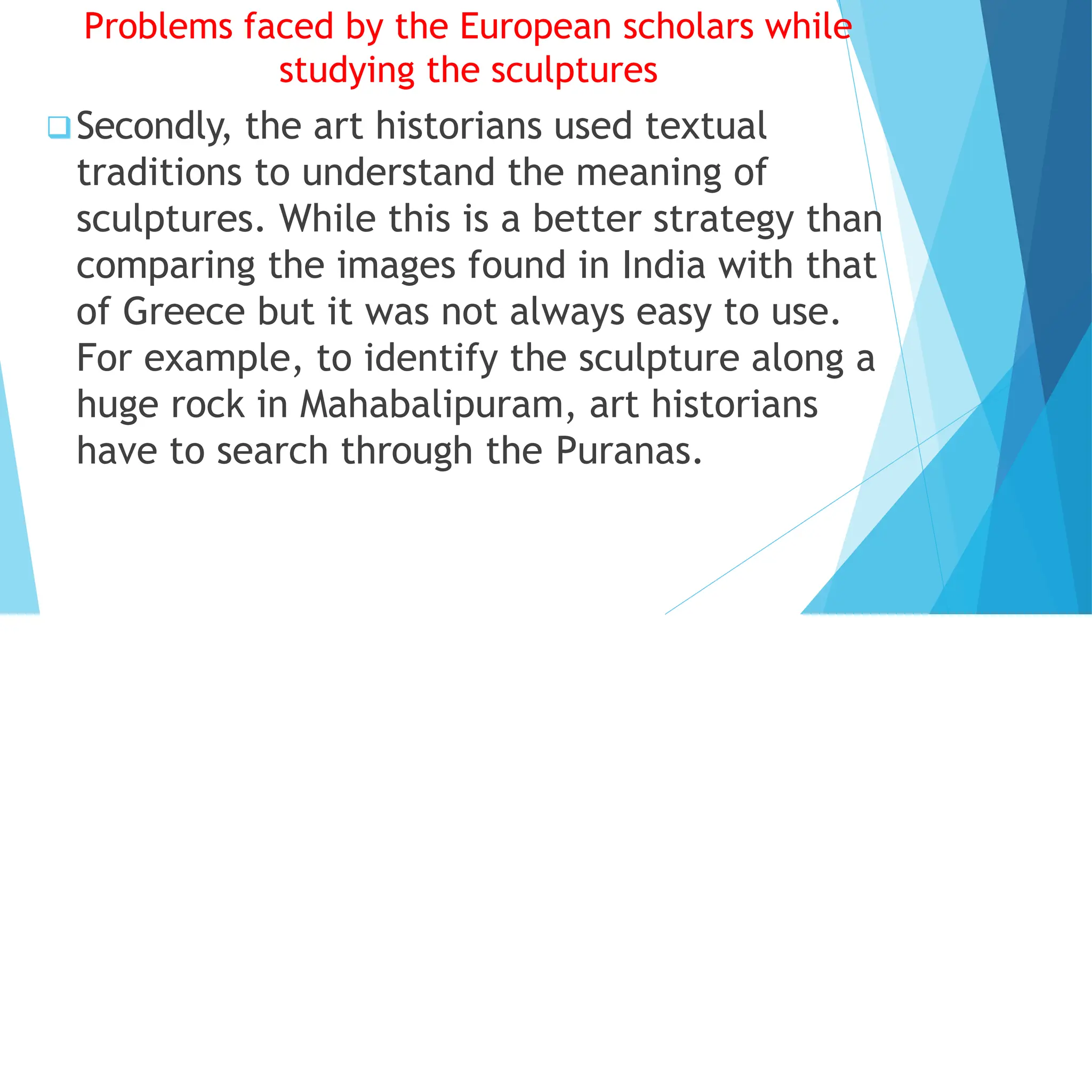 Problems faced by the European scholars while
studying the sculptures
Secondly, the art historians used textual
traditions to understand the meaning of
sculptures. While this is a better strategy than
comparing the images found in India with that
of Greece but it was not always easy to use.
For example, to identify the sculpture along a
huge rock in Mahabalipuram, art historians
have to search through the Puranas.
 