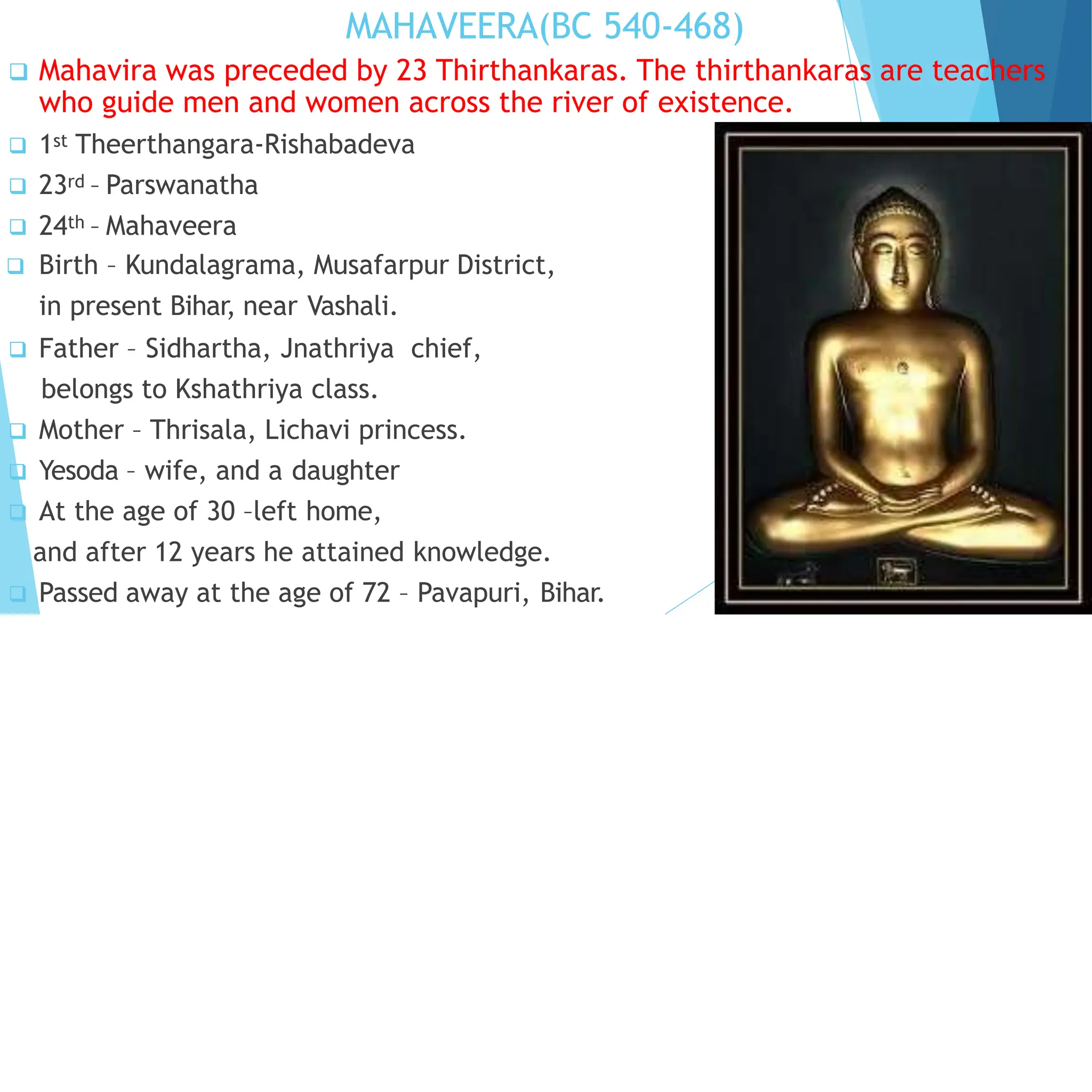 MAHAVEERA(BC 540-468)
 Mahavira was preceded by 23 Thirthankaras. The thirthankaras are teachers
who guide men and women across the river of existence.
 1st Theerthangara-Rishabadeva
 23rd – Parswanatha
 24th – Mahaveera
 Birth – Kundalagrama, Musafarpur District,
in present Bihar, near Vashali.
 Father – Sidhartha, Jnathriya chief,
belongs to Kshathriya class.
 Mother – Thrisala, Lichavi princess.
 Yesoda – wife, and a daughter
 At the age of 30 –left home,
and after 12 years he attained knowledge.
 Passed away at the age of 72 – Pavapuri, Bihar.
 
